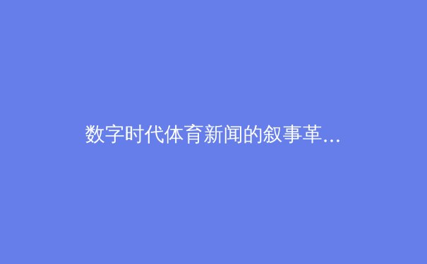 数字时代体育新闻的叙事革命：沉浸式转播如何重塑观赛体验 - 2