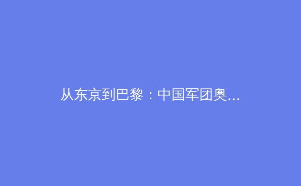 从东京到巴黎：中国军团奥运备战周期深度解析与项目格局演变 - 2
