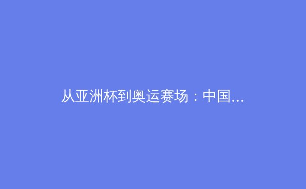 从亚洲杯到奥运赛场：中国女篮新周期战术体系的重构与挑战