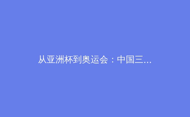 从亚洲杯到奥运会：中国三大球类运动的战略转型与人才梯队建设深度分析