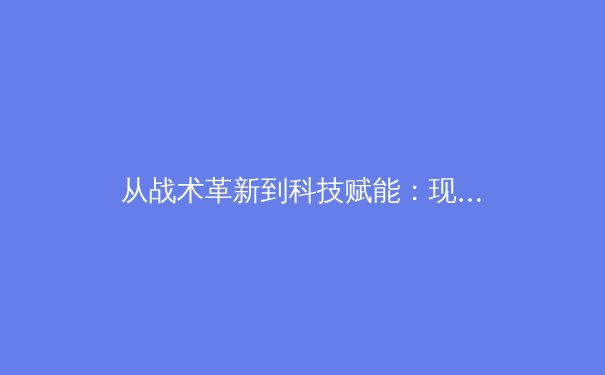 从战术革新到科技赋能：现代足球的数字化转型如何重塑绿茵战场 - 2