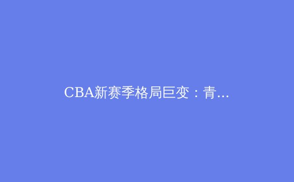 CBA新赛季格局巨变：青训体系成为强队崛起与衰落的胜负手